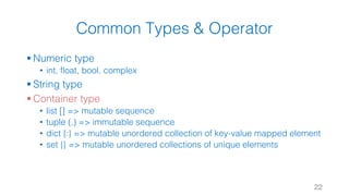 Common Types & Operator
§ Numeric type
• int, float, bool, complex
§ String type
§ Container type
• list [] => mutable sequence
• tuple (,) => immutable sequence
• dict {:} => mutable unordered collection of key-value mapped element
• set {} => mutable unordered collections of unique elements
22
 