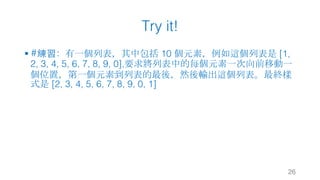 Try it!
§ #練習：有一個列表，其中包括 10 個元素，例如這個列表是 [1,
2, 3, 4, 5, 6, 7, 8, 9, 0],要求將列表中的每個元素一次向前移動一
個位置，第一個元素到列表的最後，然後輸出這個列表。最終樣
式是 [2, 3, 4, 5, 6, 7, 8, 9, 0, 1]
26
 