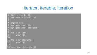 iterator, iterable, iteration
38
1
2
3
4
5
6
7
8
9
10
11
12
13
14
list = [1, 2, 3]
iterator = iter(list)
import sys
sys.getsizeof(list)
sys.getsizeof(iterator)
for i in list:
print(i)
for i in iterator:
print(i)
print(next(iterator))
 