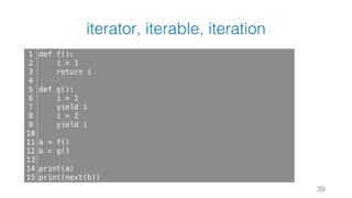 iterator, iterable, iteration
39
1
2
3
4
5
6
7
8
9
10
11
12
13
14
15
def f():
i = 1
return i
def g():
i = 1
yield i
i = 2
yield i
a = f()
b = g()
print(a)
print(next(b))
 