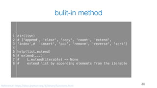 bulit-in method
40
1
2
3
4
5
6
7
8
dir(list)
# ['append', 'clear', 'copy', 'count', 'extend',
'index',# 'insert', 'pop', 'remove', 'reverse', 'sort']
help(list.extend)
# extend(...)
# L.extend(iterable) -> None
# extend list by appending elements from the iterable
Reference:	https://docs.python.org/3/library/functions.html
 
