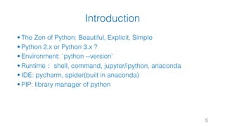 Introduction
§ The Zen of Python: Beautiful, Explicit, Simple
§ Python 2.x or Python 3.x ?
§ Environment: `python --version`
§ Runtime： shell, command, jupyter/ipython, anaconda
§ IDE: pycharm, spider(built in anaconda)
§ PIP: library manager of python
5
 