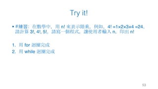 Try it!
§ #練習：在數學中，用 n! 來表示階乘，例如，4! =1×2×3×4 =24。
請計算 3!, 4!, 5!。請寫一個程式，讓使用者輸入 n，印出 n!
1. 用 for 迴圈完成
2. 用 while 迴圈完成
53
 