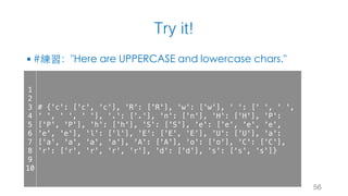 Try it!
§ #練習："Here are UPPERCASE and lowercase chars."
56
1
2
3
4
5
6
7
8
9
10
# {'c': ['c', 'c'], 'R': ['R'], 'w': ['w'], ' ': [' ', ' ',
' ', ' ', ' '], '.': ['.'], 'n': ['n'], 'H': ['H'], 'P':
['P', 'P'], 'h': ['h'], 'S': ['S'], 'e': ['e', 'e', 'e',
'e', 'e'], 'l': ['l'], 'E': ['E', 'E'], 'U': ['U'], 'a':
['a', 'a', 'a', 'a'], 'A': ['A'], 'o': ['o'], 'C': ['C'],
'r': ['r', 'r', 'r', 'r'], 'd': ['d'], 's': ['s', 's']}
 