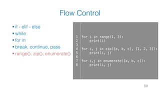 Flow Control
§ if - elif - else
§ while
§ for in
§ break, continue, pass
§ range(), zip(), enumerate()
59
1
2
3
4
5
6
7
8
for i in range(1, 3):
print(i)
for i, j in zip([a, b, c], [1, 2, 3]):
print(i, j)
for i,j in enumerate([a, b, c]):
print(i, j)
 