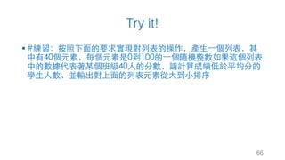 Try it!
§ #練習：按照下⾯的要求實現對列表的操作，產⽣⼀個列表，其
中有40個元素，每個元素是0到100的⼀個隨機整數如果這個列表
中的數據代表著某個班級40⼈的分數，請計算成績低於平均分的
學⽣⼈數，並輸出對上⾯的列表元素從⼤到⼩排序
66
 