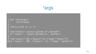 *args
74
1
2
3
4
5
6
7
8
9
10
def foo(*args):
print(args)
foo(1,2,3)# (1, 2, 3)
foo("qiwsir","qiwsir.github.io","python")
# ('qiwsir', 'qiwsir.github.io', 'python')
foo("qiwsir",307,["qiwsir",2],{"name":"qiwsir"})
# ('qiwsir', 307, ['qiwsir', 2], {'lang': 'python'})
 