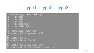 type1 + type2 + type3
76
1
2
3
4
5
6
7
8
9
10
11
12
13
14
15
def foo(x,y,z,*args,**kargs):
print(x)
print(y)
print(z)
print(args)
print(kargs)
foo('qiwsir',2,"python")
# qiwsir# 2 # python# ()# {}
foo(1,2,3,4,5)
# 1# 2# 3# (4, 5)# {}
foo(1,2,3,4,5,name="qiwsir")
# 1# 2# 3# (4, 5)# {'name': 'qiwsir'}
 