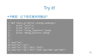 Try it!
§ #練習：以下程式會如何輸出？
78
1
2
3
4
5
6
7
8
9
10
11
12
def foo(x,y=‘hello’,*targs,**dargs):
print "x==>",x
print "y==>",y
print "targs_tuple==>",targs
print "dargs_dict==>",dargs
foo("1x")
foo("1x","2y")
foo("1x","2y","3t1","3t2")
foo("1x","2y","3t1","3t2",d1="4d1",d2="4d2")
 