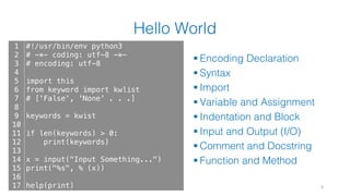 Hello World
§ Encoding Declaration
§ Syntax
§ Import
§ Variable and Assignment
§ Indentation and Block
§ Input and Output (I/O)
§ Comment and Docstring
§ Function and Method
8
1
2
3
4
5
6
7
8
9
10
11
12
13
14
15
16
17
#!/usr/bin/env python3
# -*- coding: utf-8 -*-
# encoding: utf-8
import this
from keyword import kwlist
# ['False', 'None' . . .]
keywords = kwist
if len(keywords) > 0:
print(keywords)
x = input("Input Something...")
print("%s", % (x))
help(print)
 