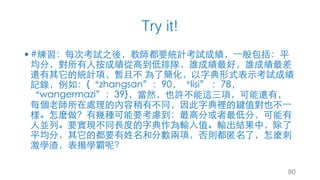 Try it!
§ #練習：每次考試之後，教師都要統計考試成績，⼀般包括：平
均分，對所有⼈按成績從⾼到低排隊，誰成績最好，誰成績最差
還有其它的統計項，暫且不 為了簡化，以字典形式表⽰考試成績
記錄，例如：{“zhangsan”：90，“lisi” ：78，
“wangermazi”：39}，當然，也許不能這三項，可能還有，
每個⽼師所在處理的內容稍有不同，因此字典裡的鍵值對也不⼀
樣。怎麼做？有幾種可能要考慮到：最⾼分或者最低分，可能有
⼈並列。要實現不同⾧度的字典作為輸⼊值。輸出結果中，除了
平均分，其它的都要有姓名和分數兩項，否則都匿名了，怎麼刺
激學渣，表揚學霸呢？
80
 