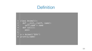 Definition
84
1
2
3
4
5
6
7
8
class Animal():
def __init__(self, name):
self.name = name
def call():
pass
a = Animal('動物')
print(a.name)
 