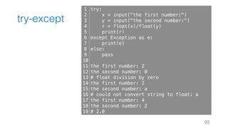 try-except
92
1
2
3
4
5
6
7
8
9
10
11
12
13
14
15
16
17
18
19
try:
x = input("the first number:")
y = input("the second number:")
r = float(x)/float(y)
print(r)
except Exception as e:
print(e)
else:
pass
the first number: 2
the second number: 0
# float division by zero
the first number: 2
the second number: a
# could not convert string to float: a
the first number: 4
the second number: 2
# 2.0
 