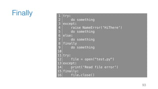 Finally
93
1
2
3
4
5
6
7
8
9
10
11
12
13
14
15
16
try:
do something
except:
raise NameError('HiThere')
do something
else:
do something
finally
do something
try:
file = open("test.py")
except:
print('Read file error')
finally:
file.close()
 