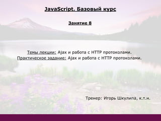 Темы лекции: Ajax и работа с HTTP протоколами.
Практическое задание: Ajax и работа с HTTP протоколами.
Тренер: Игорь Шкулипа, к.т.н.
JavaScript. Базовый курс
Занятие 8
 