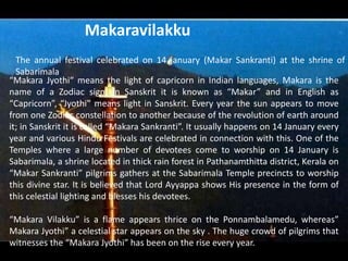 The annual festival celebrated on 14 january (Makar Sankranti) at the shrine of
Sabarimala.
“Makara Jyothi“ means the light of capricorn in Indian languages, Makara is the
name of a Zodiac sign. In Sanskrit it is known as “Makar” and in English as
“Capricorn”, “Jyothi” means light in Sanskrit. Every year the sun appears to move
from one Zodiac constellation to another because of the revolution of earth around
it; in Sanskrit it is called “Makara Sankranti”. It usually happens on 14 January every
year and various Hindu Festivals are celebrated in connection with this. One of the
Temples where a large number of devotees come to worship on 14 January is
Sabarimala, a shrine located in thick rain forest in Pathanamthitta district, Kerala on
“Makar Sankranti” pilgrims gathers at the Sabarimala Temple precincts to worship
this divine star. It is believed that Lord Ayyappa shows His presence in the form of
this celestial lighting and blesses his devotees.
“Makara Vilakku” is a flame appears thrice on the Ponnambalamedu, whereas”
Makara Jyothi” a celestial star appears on the sky . The huge crowd of pilgrims that
witnesses the “Makara Jyothi” has been on the rise every year.
Makaravilakku
 