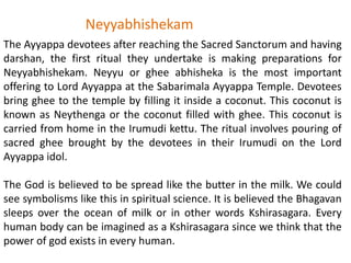 The Ayyappa devotees after reaching the Sacred Sanctorum and having
darshan, the first ritual they undertake is making preparations for
Neyyabhishekam. Neyyu or ghee abhisheka is the most important
offering to Lord Ayyappa at the Sabarimala Ayyappa Temple. Devotees
bring ghee to the temple by filling it inside a coconut. This coconut is
known as Neythenga or the coconut filled with ghee. This coconut is
carried from home in the Irumudi kettu. The ritual involves pouring of
sacred ghee brought by the devotees in their Irumudi on the Lord
Ayyappa idol.
The God is believed to be spread like the butter in the milk. We could
see symbolisms like this in spiritual science. It is believed the Bhagavan
sleeps over the ocean of milk or in other words Kshirasagara. Every
human body can be imagined as a Kshirasagara since we think that the
power of god exists in every human.
Neyyabhishekam
 