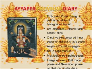 • Embossed Cover Design in 
pat t er ned dr ip-of f 
backgr ound layout 
• UV laminat ed / Round Back / 
cor ner clips 
• Cr eat ive t wo colour ed inner 
pages on nat ur al shade paper 
• Ample inf ormat ion pages 
• Sat in page mar ker 
• Mult icolour ed t ipping pages 
• I mage of ever y Full moon 
phase and New moon phase 
on t hat par t icular dat e. 
 