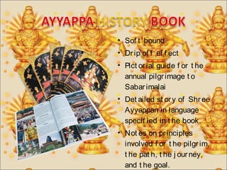 • Sof t bound 
• Dr ip of f ef f ect 
• Pict or ial guide f or t he 
annual pilgr image t o 
Sabar imalai 
• Det ailed st or y of Shr ee 
Ayyappan in language 
specif ied in t he book. 
• Not es on pr inciples 
involved f or t he pilgr im, 
t he pat h, t he j our ney, 
and t he goal. 
 