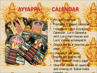 • Pin wall calendar 
• Foldable 3 paged calendar 
• I mages of Lor d Ayyappa 
Calendar , Lor d Ganesha 
wit h Lor d Kar t ikeyan and 
Lor d Venkat achalapat hi 
• Displayed as 4 mont hs per 
page 
• I mages of var ious 
impor t ant places in 
Sabar imala in ever y page 
• Char t of dat es of opening 
and closing of Sabar imala 
t emple. 
 