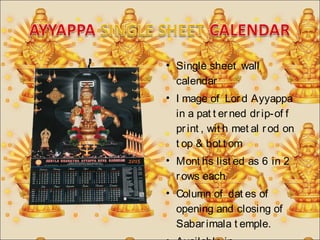 • Single sheet wall 
calendar 
• I mage of Lor d Ayyappa 
in a pat t er ned dr ip-of f 
pr int , wit h met al r od on 
t op & bot t om 
• Mont hs list ed as 6 in 2 
r ows each 
• Column of dat es of 
opening and closing of 
Sabar imala t emple. 
• Available in 
 