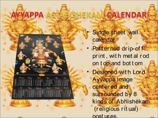 • Single sheet wall 
calendar 
• Pat t er ned dr ip-of f 
pr int , wit h met al r od 
on t op and bot t om 
• Designed wit h Lor d 
Ayyappa image 
cent er ed and 
sur r ounded by 8 
kinds of Abhishekam 
(r eligious r it ual) 
post ur es. 
 