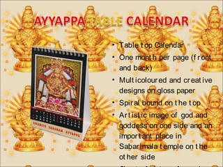 • Table t op Calendar 
• One mont h per page (f r ont 
and back) 
• Mult icolour ed and cr eat ive 
designs on gloss paper 
• Spir al bound on t he t op 
• Ar t ist ic image of god and 
goddess on one side and an 
impor t ant place in 
Sabar imala t emple on t he 
ot her side 
• Char t of dat es of opening 
 