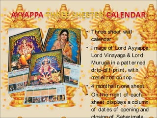 • Thr ee sheet wall 
calendar 
• I mage of Lor d Ayyappa, 
Lor d Vinayaga & Lor d 
Mur uga in a pat t er ned 
dr ip-of f pr int , wit h 
met al r od on t op. 
• 4 mont hs in one sheet 
• On t he r ight of each 
sheet displays a column 
of dat es of opening and 
closing of Sabar imala 
 