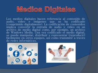 Los medios digitales hacen referencia al contenido de 
audio, vídeo e imágenes que se ha codificado 
(comprimido digitalmente). La codificación de contenidos 
implica convertir la entrada de audio y vídeo en un 
archivo de medio digital como, por ejemplo, un archivo 
de Windows Media. Una vez codificado el medio digital, 
se puede manipular, distribuir y representar (reproducir) 
fácilmente en otros equipos, así como transmitir a través 
de redes informáticas. 
 