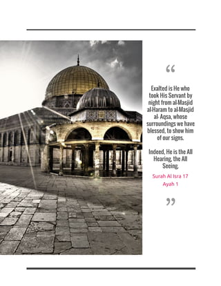 “
Exalted is He who
took His Servant by
night from al-Masjid
al-Haram to al-Masjid
al- Aqsa, whose
surroundings we have
blessed, to show him
of our signs.
Indeed, He is the All
Hearing, the All
Seeing.
Surah Al Isra 17
Ayah 1
”
 