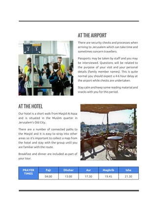 AT THE AIRPORT
There are security checks and processes when
arriving to Jerusalem which can take time and
sometimes concern travellers.
Passports may be taken by staff and you may
be interviewed. Questions will be related to
the purpose of your visit and your personal
details (family member names). This is quite
normal you should expect a 4-6 hour delay at
the airport while checks are undertaken.
Stay calm and keep some reading material and
snacks with you for this period.
AT THE HOTEL
Our hotel is a short walk from Masjid Al Aqsa
and is situated in the Muslim quarter in
Jerusalem’s Old City.
There are a number of connected paths to
the Masjid and it is easy to stray into other
areas so it’s important to collect a map from
the hotel and stay with the group until you
are familiar with the route.
Breakfast and dinner are included as part of
your tour.
PRAYER
TIMES
Fajr Dhohar Asr Maghrib Isha
04.00 13.00 17.30 19.45 21.30
 