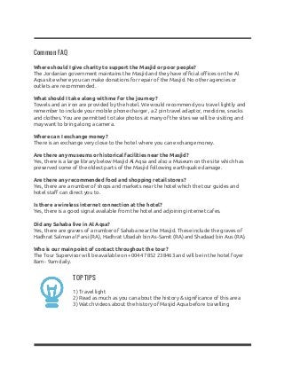 Common FAQ
Where should I give charity to support the Masjid or poor people?
The Jordanian government maintains the Masjid and they have official offices on the Al
Aqsa site where you can make donations for repair of the Masjid. No other agencies or
outlets are recommended.
What should I take along with me for the journey?
Towels and an iron are provided by the hotel. We would recommend you travel lightly and
remember to include your mobile phone charger, a 2 pin travel adaptor, medicine, snacks
and clothes. You are permitted to take photos at many of the sites we will be visiting and
may want to bring along a camera.
Where can I exchange money?
There is an exchange very close to the hotel where you can exchange money.
Are there any museums or historical facilities near the Masjid?
Yes, there is a large library below Masjid Al Aqsa and also a Museum on the site which has
preserved some of the oldest parts of the Masjid following earthquake damage.
Are there any recommended food and shopping retail stores?
Yes, there are a number of shops and markets near the hotel which the tour guides and
hotel staff can direct you to.
Is there a wireless internet connection at the hotel?
Yes, there is a good signal available from the hotel and adjoining internet cafes.
Did any Sahaba live in Al Aqsa?
Yes, there are graves of a number of Sahaba near the Masjid. These include the graves of
Hadhrat Salman al Farsi (RA), Hadhrat Ubadah bin As-Samit (RA) and Shadaad bin Aus (RA).
Who is our main point of contact throughout the tour?
The Tour Supervisor will be available on ​+0044 7852 238463​ and will be in the hotel foyer
8am - 9am daily.
TOP TIPS
1) Travel light
2) Read as much as you can about the history & significance of this area
3) Watch videos about the history of Masjid Aqsa before travelling
 