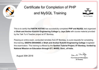 Spoken Tutorial Talk To A Teacher
_
_
August 30th 2018
1175008F0S
This is to certify that NAITIK KOTAK has successfully completed PHP and MySQL test organized
at Shah and Anchor Kutchhi Engineering College by Jaya Zalte with course material provided
by the Talk To A Teacher project at IIT Bombay.
Passing an online exam, conducted remotely from IIT Bombay, is a pre-requisite for completing
this training. DEEPA EKHANDE at Shah and Anchor Kutchhi Engineering College invigilated
this examination. This training is offered by the Spoken Tutorial Project, IIT Bombay, funded by
National Mission on Education through ICT, MHRD, Govt., of India.
Certificate for Completion of PHP
and MySQL Training
 