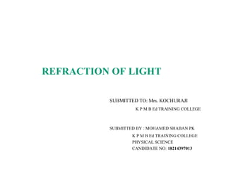 REFRACTION OF LIGHT
SUBMITTED TO: Mrs. KOCHURAJI
K P M B Ed TRAINING COLLEGE
SUBMITTED BY : MOHAMED SHABAN PK
K P M B Ed TRAINING COLLEGE
PHYSICAL SCIENCE
CANDIDATE NO: 18214397013
 