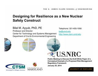 Designing for Resilience as a New Nuclear
Safety Construct
Bilal M. Ayyub, PhD, PE
Professor and Director
Center for Technology and Systems Management
Department of Civil & Environmental Engineering

Telephone: 301-405-1956
ba@umd.edu
http://www.ctsm.umd.edu

Public Meeting to Discuss the Draft White Paper of a
Conceptual Example of a Proposed Risk Management
Regulatory Framework
January 30, 2014

 