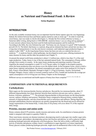 Bee Product Science, www.bee-hexagon.net, February 2014 1
Honey
as Nutrient and Functional Food: A Review
Stefan Bogdanov
INTRODUCTION
As the only available sweetener honey was an important food for Homo sapiens since his very beginnings.
Indeed, the relation between bees and Homo sapiens started as early as stone age 86
. In order to reach the
sweet honey, man was ready to risk his life (Figure 1). Already the first written reference to honey, a
Sumerian tablet writing, dating back to 2100-2000 BC, mentions honey’s use as a drug and an ointment 85
.
In most ancient cultures honey has been used for both nutritional purposes and for medicine 28, 85, 87, 154
.
According to the bible, the wise Solomon has said: “Eat honey my son, because it is good” (Old Testament,
proverb 24:13). The belief, that honey is a nutrient, drug and an ointment has been carried into our days. For
a long time in human history it was the only known sweetener, until industrial sugar production began to
replace it after 1800 85
. In the long human history honey has been not only as a nutrient but also as a
medicine 154
. A medicine branch, called apitherapy, has developed in recent years, offering treatments for
many diseases by honey and the other bee products (see Chapter 7).
At present the annual world honey production is about 1.2 million tons, which is less than 1% of the total
sugar production. Today, honey is one of the last untreated natural foods. The consumption of honey differs
strongly from country to country. In the major honey producing and exporting countries China and
Argentina the annual consumption is small: 0.1 to 0.2 kg per capita. It is higher in developed countries,
where the home production does not always cover the market needs. In the European Union, which is both a
major honey importer and producer, the annual consumption per capita varies from medium (0.3-0.4 kg) in
Italy, France, Great Britain, Denmark, Portugal to high (1-1.8 kg) in Germany, Austria, Switzerland,
Portugal, Hungary, Greece, while in overseas countries such as USA, Canada and Australia the average per
capita consumption is 0.6 to 0.8 kg/year (see Honey Chapter on this homepage)
Different surveys on nutritional and health aspects of honey have been compiled 18, 29, 33, 136, 139, 208, 214
COMPOSITION AND NUTRITIONAL REQUIREMENTS
Carbohydrates
Main sugars are the monosaccharides fructose and glucose. Beyond the two monosaccharides, about 25
different oligosacharides have been detected, between them nutrition relevant ones such as panose, 1-
kestose, 6-kestose, palatinose 97, 263
. The principal oligosaccharides in blossom honey are the disaccharides
sucrose, maltose, trehalose and turanose. Honeydew honey compared to blossom honey contains higher
amounts of oligosaccharides, and also trisaccharides such as melezitose and raffinose. During digestion the
principal carbohydrates fructose and glucose are quickly transported into the blood and can be utilized for
energy requirements of the human body. A daily dose of 20 g honey will cover about 3% of the required
daily energy.
Proteins, enzymes and amino acids
Honey contains about 0.5% proteins, mainly enzymes and amino acids. Its contribution to human protein
intake is marginal with respect to quantity (Table 2).
Three main honey enzymes are diastase (amylase), decomposing starch or glycogen into smaller sugar units,
invertase (sucrase, glucosidase), decomposing sucrose into fructose and glucose, as well as glucose oxidase,
producing hydrogen peroxide and gluconic acid from glucose. Since the saliva yields a sufficiently high
activity of amylase and glucose oxidase, honey’s contribution to sugar digestion is of minor importance.
Honey glucose oxidase producing hydrogen peroxide, might exert an antibacterial effect in the oral cavity.
 