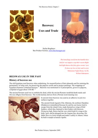 The Beeswax Book, Chapter 1
Bee Product Science, September 2009 1
Beeswax:
Uses and Trade
Stefan Bogdanov
Bee Product Science, www.bee-hexagon.net
The honeybags steal from the humble-bees
And for wax tappers crop their waxen thighs
And light them at the fiery glow-worms’ eyes
To have my love to bed, and to arise
Midsummer Nights Dream, Act III,
William Shakespeare
BEESWAX USE IN THE PAST
History of beeswax use
The old Egyptians used beeswax when embalming, for mummification of their pharaohs and for retaining the
permenancy of whig curls, for preserving the papyrus scrolls and to protect paintings. The wrappings of
Egyptian mummies contained beeswax 4
. Beeswax was mentioned in 32 prescriptions, given in a papyrus,
compiled in Egypt about 1550 BC 15
The ancient Persians used wax to embalm the dead, while the ancient Romans modelled death masks and
life-size effigies from beeswax. The world mummy derives from a Persian word meaning wax
In ancient times beeswax was used as an adhesive to join two
surfaces together.
The ancient Greek legend of the Athenian, the architect Daedalus
(Dedalos),is remembered because he and his son Icarus tried to
escape from the island Crete, made themselves wings of bird
feathers, which they fastened to their bodies with beeswax.
Flying too high, Ikaros had the wax which held it's wings to his
body, melt, and he plunged into the Aegean Sea, drowning. His
father flew at a lower height and made it safely to Athens, where
he built a temple to honour Apollo.
 