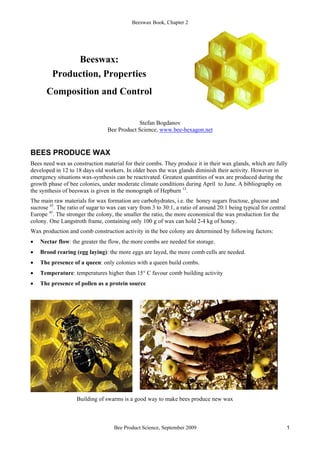 Beeswax Book, Chapter 2
Bee Product Science, September 2009 1
Beeswax:
Production, Properties
Composition and Control
Stefan Bogdanov
Bee Product Science, www.bee-hexagon.net
BEES PRODUCE WAX
Bees need wax as construction material for their combs. They produce it in their wax glands, which are fully
developed in 12 to 18 days old workers. In older bees the wax glands diminish their activity. However in
emergency situations wax-synthesis can be reactivated. Greatest quantities of wax are produced during the
growth phase of bee colonies, under moderate climate conditions during April to June. A bibliography on
the synthesis of beeswax is given in the monograph of Hepburn 12
.
The main raw materials for wax formation are carbohydrates, i.e. the honey sugars fructose, glucose and
sucrose 45
. The ratio of sugar to wax can vary from 3 to 30:1, a ratio of around 20:1 being typical for central
Europe 45
. The stronger the colony, the smaller the ratio, the more economical the wax production for the
colony. One Langstroth frame, containing only 100 g of wax can hold 2-4 kg of honey.
Wax production and comb construction activity in the bee colony are determined by following factors:
• Nectar flow: the greater the flow, the more combs are needed for storage.
• Brood rearing (egg laying): the more eggs are layed, the more comb cells are needed.
• The presence of a queen: only colonies with a queen build combs.
• Temperature: temperatures higher than 15° C favour comb building activity
• The presence of pollen as a protein source
Building of swarms is a good way to make bees produce new wax
 