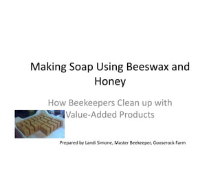 Making	
  Soap	
  Using	
  Beeswax	
  and	
  
Honey	
  
How	
  Beekeepers	
  Clean	
  up	
  with	
  
Value-­‐Added	
  Products	
  
Prepared	
  by	
  Landi	
  Simone,	
  Master	
  Beekeeper,	
  Gooserock	
  Farm	
  
 