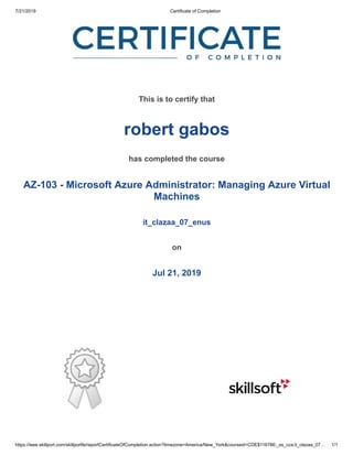 7/21/2019 Certificate of Completion
https://ieee.skillport.com/skillportfe/reportCertificateOfCompletion.action?timezone=America/New_York&courseid=CDE$116786:_ss_cca:it_clazaa_07… 1/1
This is to certify that
robert gabos
has completed the course
AZ-103 - Microsoft Azure Administrator: Managing Azure Virtual
Machines
it_clazaa_07_enus
on
Jul 21, 2019
 