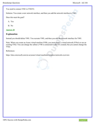 Microsoft - AZ-104Braindumps Questions
8 of 27100% Success with DumpsPedia.com
A.
B.
You need to connect VM1 to VNET2.
Solution: You create a new network interface, and then you add the network interface to VM1.
Does this meet the goal?
Yes
No
Answer: B
Explanation
Instead you should delete VM1. You recreate VM1, and then you add the network interface for VM1.
Note: When you create an Azure virtual machine (VM), you must create a virtual network (VNet) or use an
existing VNet. You can change the subnet a VM is connected to after it's created, but you cannot change the
VNet.
References:
https://docs.microsoft.com/en-us/azure/virtual-machines/windows/network-overview
 
