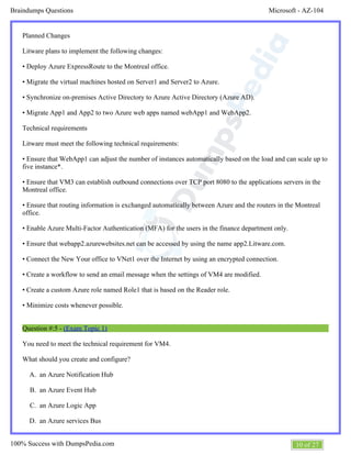 Microsoft - AZ-104Braindumps Questions
10 of 27100% Success with DumpsPedia.com
A.
B.
C.
D.
Planned Changes
Litware plans to implement the following changes:
• Deploy Azure ExpressRoute to the Montreal office.
• Migrate the virtual machines hosted on Server1 and Server2 to Azure.
• Synchronize on-premises Active Directory to Azure Active Directory (Azure AD).
• Migrate App1 and App2 to two Azure web apps named webApp1 and WebApp2.
Technical requirements
Litware must meet the following technical requirements:
• Ensure that WebApp1 can adjust the number of instances automatically based on the load and can scale up to
five instance*.
• Ensure that VM3 can establish outbound connections over TCP port 8080 to the applications servers in the
Montreal office.
• Ensure that routing information is exchanged automatically between Azure and the routers in the Montreal
office.
• Enable Azure Multi-Factor Authentication (MFA) for the users in the finance department only.
• Ensure that webapp2.azurewebsites.net can be accessed by using the name app2.Litware.com.
• Connect the New Your office to VNet1 over the Internet by using an encrypted connection.
• Create a workflow to send an email message when the settings of VM4 are modified.
• Create a custom Azure role named Role1 that is based on the Reader role.
• Minimize costs whenever possible.
Question #:5 - (Exam Topic 1)
You need to meet the technical requirement for VM4.
What should you create and configure?
an Azure Notification Hub
an Azure Event Hub
an Azure Logic App
an Azure services Bus
 