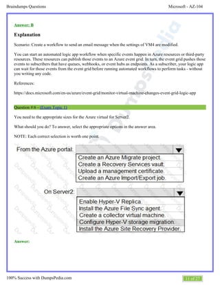Microsoft - AZ-104Braindumps Questions
11 of 27100% Success with DumpsPedia.com
Answer: B
Explanation
Scenario: Create a workflow to send an email message when the settings of VM4 are modified.
You can start an automated logic app workflow when specific events happen in Azure resources or third-party
resources. These resources can publish those events to an Azure event grid. In turn, the event grid pushes those
events to subscribers that have queues, webhooks, or event hubs as endpoints. As a subscriber, your logic app
can wait for those events from the event grid before running automated workflows to perform tasks - without
you writing any code.
References:
https://docs.microsoft.com/en-us/azure/event-grid/monitor-virtual-machine-changes-event-grid-logic-app
Question #:6 - (Exam Topic 1)
You need to the appropriate sizes for the Azure virtual for Server2.
What should you do? To answer, select the appropriate options in the answer area.
NOTE: Each correct selection is worth one point.
Answer:
 