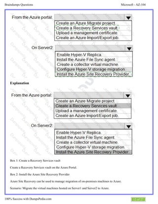 Microsoft - AZ-104Braindumps Questions
12 of 27100% Success with DumpsPedia.com
Explanation
Box 1: Create a Recovery Services vault
Create a Recovery Services vault on the Azure Portal.
Box 2: Install the Azure Site Recovery Provider
Azure Site Recovery can be used to manage migration of on-premises machines to Azure.
Scenario: Migrate the virtual machines hosted on Server1 and Server2 to Azure.
 