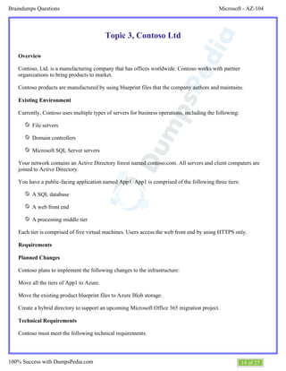 Microsoft - AZ-104Braindumps Questions
14 of 27100% Success with DumpsPedia.com
Topic 3, Contoso Ltd
Overview
Contoso, Ltd. is a manufacturing company that has offices worldwide. Contoso works with partner
organizations to bring products to market.
Contoso products are manufactured by using blueprint files that the company authors and maintains.
Existing Environment
Currently, Contoso uses multiple types of servers for business operations, including the following:
File servers
Domain controllers
Microsoft SQL Server servers
Your network contains an Active Directory forest named contoso.com. All servers and client computers are
joined to Active Directory.
You have a public-facing application named App1. App1 is comprised of the following three tiers:
A SQL database
A web front end
A processing middle tier
Each tier is comprised of five virtual machines. Users access the web front end by using HTTPS only.
Requirements
Planned Changes
Contoso plans to implement the following changes to the infrastructure:
Move all the tiers of App1 to Azure.
Move the existing product blueprint files to Azure Blob storage.
Create a hybrid directory to support an upcoming Microsoft Office 365 migration project.
Technical Requirements
Contoso must meet the following technical requirements:
 