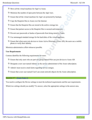 Microsoft - AZ-104Braindumps Questions
15 of 27100% Success with DumpsPedia.com
Move all the virtual machines for App1 to Azure.
Minimize the number of open ports between the App1 tiers.
Ensure that all the virtual machines for App1 are protected by backups.
Copy the blueprint files to Azure over the Internet.
Ensure that the blueprint files are stored in the archive storage tier.
Ensure that partner access to the blueprint files is secured and temporary.
Prevent user passwords or hashes of passwords from being stored in Azure.
Use unmanaged standard storage for the hard disks of the virtual machines.
Ensure that when users join devices to Azure Active Directory (Azure AD), the users use a mobile
phone to verify their identity.
Minimize administrative effort whenever possible.
User Requirements
Contoso identifies the following requirements for users:
Ensure that only users who are part of a group named Pilot can join devices to Azure AD.
Designate a new user named Admin1 as the service administrator of the Azure subscription.
Admin1 must receive email alerts regarding service outages.
Ensure that a new user named User3 can create network objects for the Azure subscription.
Question #:7 - (Exam Topic 3)
You need to configure the Device settings to meet the technical requirements and the user requirements.
Which two settings should you modify? To answer, select the appropriate settings in the answer area.
 