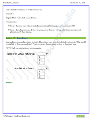 Microsoft - AZ-104Braindumps Questions
20 of 27100% Success with DumpsPedia.com
Only selected users should be able to join devices
Box 2: Yes
Require Multi-Factor Auth to join devices.
From scenario:
Ensure that only users who are part of a group named Pilot can join devices to Azure AD
Ensure that when users join devices to Azure Active Directory (Azure AD), the users use a mobile
phone to verify their identity.
Question #:8 - (Exam Topic 3)
You need to recommend a solution for App1. The solution must meet the technical requirements. What should
you include in the recommendation? To answer, select the appropriate options in the answer area.
NOTE: Each correct selection is worth one point.
Answer:
 