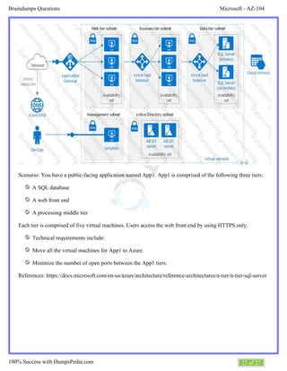 Microsoft - AZ-104Braindumps Questions
22 of 27100% Success with DumpsPedia.com
Scenario: You have a public-facing application named App1. App1 is comprised of the following three tiers:
A SQL database
A web front end
A processing middle tier
Each tier is comprised of five virtual machines. Users access the web front end by using HTTPS only.
Technical requirements include:
Move all the virtual machines for App1 to Azure.
Minimize the number of open ports between the App1 tiers.
References: https://docs.microsoft.com/en-us/azure/architecture/reference-architectures/n-tier/n-tier-sql-server
 