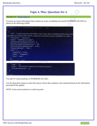 Microsoft - AZ-104Braindumps Questions
23 of 27100% Success with DumpsPedia.com
Topic 4, Misc. Questions Set A
Question #:9 - (Exam Topic 4)
You have an Azure subscription that contains an Azure Availability Set named WEBPROD-AS-USE2 as
shown in the following exhibit.
You add 14 virtual machines to WEBPROD-AS-USE2.
Use the drop-down menus to select the answer choice that completes each statement based on the information
presented in the graphic.
NOTE: Each correct selection is worth one point.
 