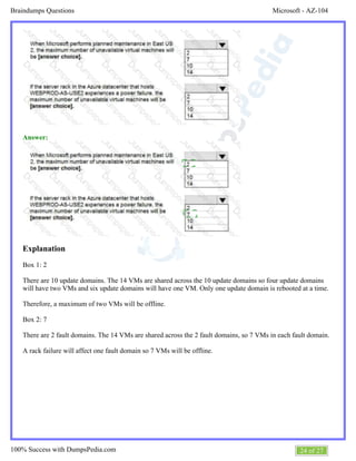Microsoft - AZ-104Braindumps Questions
24 of 27100% Success with DumpsPedia.com
Answer:
Explanation
Box 1: 2
There are 10 update domains. The 14 VMs are shared across the 10 update domains so four update domains
will have two VMs and six update domains will have one VM. Only one update domain is rebooted at a time.
Therefore, a maximum of two VMs will be offline.
Box 2: 7
There are 2 fault domains. The 14 VMs are shared across the 2 fault domains, so 7 VMs in each fault domain.
A rack failure will affect one fault domain so 7 VMs will be offline.
 